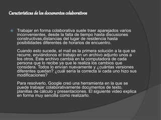  Trabajar en forma colaborativa suele traer aparejados varios
inconvenientes, desde la falta de tiempo hasta discusiones
constructivas,distancias del lugar de residencia hasta
posibilidades diferentes de horarios de encuentro.
Cuando esto sucede, el mail es la primera solución a la que se
recurre, enviándonos el trabajo en un archivo adjunto unos a
los otros. Éste archivo cambia en la computadora de cada
persona que lo recibe ya que le realiza los cambios que
considera. Todos lo envían nuevamente y ¿cuántas versiones
diferentes quedan? ¿cuál sería la correcta si cada uno hizo sus
modificaciones?
Para resolverlo, Google creó una herramienta en la que se
puede trabajar colaborativamente documentos de texto,
planillas de cálculo y presentaciones. El siguiente video explica
en forma muy sencilla como realizarlo.
 