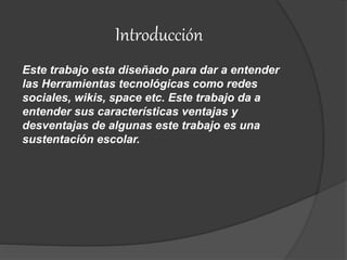 Introducción
Este trabajo esta diseñado para dar a entender
las Herramientas tecnológicas como redes
sociales, wikis, space etc. Este trabajo da a
entender sus características ventajas y
desventajas de algunas este trabajo es una
sustentación escolar.
 