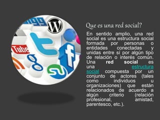 En sentido amplio, una red
social es una estructura social
formada por personas o
entidades conectadas y
unidas entre sí por algún tipo
de relación o interés común.
Una red social es
una estructura
social compuesta por un
conjunto de actores (tales
como individuos u
organizaciones) que están
relacionados de acuerdo a
algún criterio (relación
profesional, amistad,
parentesco, etc.).
 