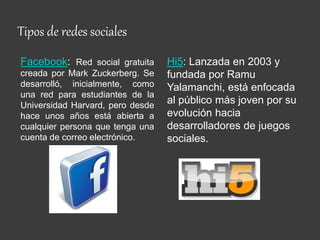 Tipos de redes sociales
Facebook: Red social gratuita
creada por Mark Zuckerberg. Se
desarrolló, inicialmente, como
una red para estudiantes de la
Universidad Harvard, pero desde
hace unos años está abierta a
cualquier persona que tenga una
cuenta de correo electrónico.
Hi5: Lanzada en 2003 y
fundada por Ramu
Yalamanchi, está enfocada
al público más joven por su
evolución hacia
desarrolladores de juegos
sociales.
 