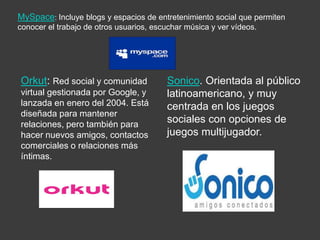 MySpace: Incluye blogs y espacios de entretenimiento social que permiten
conocer el trabajo de otros usuarios, escuchar música y ver vídeos.
Orkut: Red social y comunidad
virtual gestionada por Google, y
lanzada en enero del 2004. Está
diseñada para mantener
relaciones, pero también para
hacer nuevos amigos, contactos
comerciales o relaciones más
íntimas.
Sonico. Orientada al público
latinoamericano, y muy
centrada en los juegos
sociales con opciones de
juegos multijugador.
 