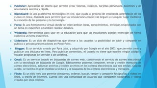  Publisher: Aplicación de diseño que permite crear folletos, volantes, tarjetas personales, boletines y de
una manera sencilla y rápida.
 Blackboard: Es una plataforma tecnológica en red, que ayuda al proceso de enseñanza-aprendizaje de los
cursos en línea, diseñada para permitir que las innovaciones educativas lleguen a cualquier lugar mediante
la conexión de las personas y la tecnología.
 Foros: Es una herramienta virtual donde se intercambian ideas, conocimientos, enfoques relacionados con
un tema en especifico o también realizar debates.
 Wikipedia: Herramienta para usar en la educación para que los estudiantes puedan investigar de forma
colectiva un tema especifico.
 Slideshare: Es un sitio de diapositivas que ofrece a los usuarios la posibilidad de subir y compartir en
publico o privado presentaciones en PowerPoint.
 Blogger: Es un servicio creado por Pyra Labs, y adquirido por Google en el año 2003, que permite crear y
publicar una bitácora en línea. Para publicar contenidos, el usuario no tiene que escribir ningún código o
instalar programas de servidor o de scripting.
 Gmail: Es un servicio basado en búsquedas de correo web, combinando el servicio de correo electrónico
con la tecnología de búsqueda de Google. Básicamente podemos componer, enviar y recibir mensajes de
correo electrónico, adjuntar archivos y recibir archivos en los correos electrónicos que nos envían. Gracias
a esto, se facilita en gran medida la lectura y la búsqueda de los correos electrónicos y mensajes.
 Flickr: Es un sitio web que permite almacenar, ordenar, buscar, vender y compartir fotografías o vídeos en
línea, a través de Internet. Cuenta con una comunidad de usuarios que comparten fotografías y videos
creados por ellos mismos.
 