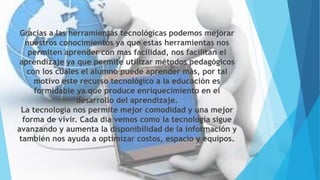 Gracias a las herramientas tecnológicas podemos mejorar
nuestros conocimientos ya que estas herramientas nos
permiten aprender con mas facilidad, nos facilitan el
aprendizaje ya que permite utilizar métodos pedagógicos
con los cuales el alumno puede aprender más, por tal
motivo este recurso tecnológico a la educación es
formidable ya que produce enriquecimiento en el
desarrollo del aprendizaje.
La tecnología nos permite mejor comodidad y una mejor
forma de vivir. Cada día vemos como la tecnología sigue
avanzando y aumenta la disponibilidad de la información y
también nos ayuda a optimizar costos, espacio y equipos.
 