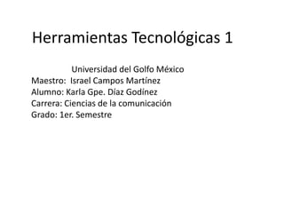 Herramientas Tecnológicas 1
Universidad del Golfo México
Maestro: Israel Campos Martínez
Alumno: Karla Gpe. Díaz Godínez
Carrera: Ciencias de la comunicación
Grado: 1er. Semestre
 