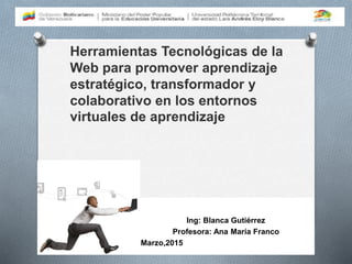 Herramientas Tecnológicas de la
Web para promover aprendizaje
estratégico, transformador y
colaborativo en los entornos
virtuales de aprendizaje
Ing: Blanca Gutiérrez
Profesora: Ana María Franco
Marzo,2015
 