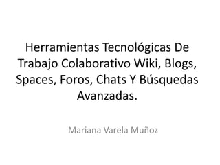 Herramientas Tecnológicas De
Trabajo Colaborativo Wiki, Blogs,
Spaces, Foros, Chats Y Búsquedas
Avanzadas.
Mariana Varela Muñoz
 
