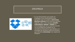 DROPBOX
• Es una herramienta que puede ser
empleada como herramientas para
abogados que te ayudará a sincronizar
diversos archivos entre distintos equipos
digitales, tales como equipos móviles,
ordenadores, laptops y tablets. Es
recomendado por ser un servicio sencillo
con la facilidad de instalarlo en la
cantidad de dispositivos que desees y se
encargará de arrastrar todos los archivos
que necesites sincronizar a la carpeta de
Dropbox.
 