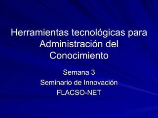 Herramientas tecnológicas para
      Administración del
        Conocimiento
            Semana 3
      Seminario de Innovación
          FLACSO-NET
 