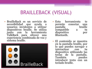 BRAILLEBACK (VISUAL)
• BrailleBack es un servicio de
accesibilidad que ayuda a
usuarios invidentes a utilizar
dispositivos braille. Se utiliza
junto con la herramienta
TalkBack para ofrecer una
experiencia combinada de voz y
sistema braille.
• Esta herramienta te
permite conectar una
pantalla braille
compatible a tu
dispositivo por
Bluetooth.
• El contenido se muestra
en la pantalla braille, por
lo que puedes navegar e
interactuar con tu
dispositivo utilizando las
teclas de la pantalla.
También puedes
introducir texto con un
teclado braille.
 