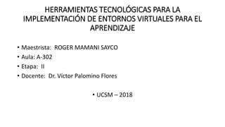HERRAMIENTAS TECNOLÓGICAS PARA LA
IMPLEMENTACIÓN DE ENTORNOS VIRTUALES PARA EL
APRENDIZAJE
• Maestrista: ROGER MAMANI SAYCO
• Aula: A-302
• Etapa: II
• Docente: Dr. Víctor Palomino Flores
• UCSM – 2018
 