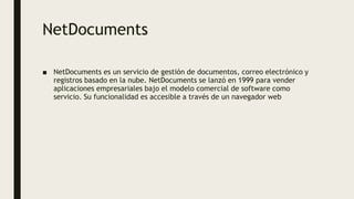 NetDocuments
■ NetDocuments es un servicio de gestión de documentos, correo electrónico y
registros basado en la nube. NetDocuments se lanzó en 1999 para vender
aplicaciones empresariales bajo el modelo comercial de software como
servicio. Su funcionalidad es accesible a través de un navegador web
 