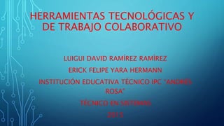 HERRAMIENTAS TECNOLÓGICAS Y
DE TRABAJO COLABORATIVO
LUIGUI DAVID RAMÍREZ RAMÍREZ
ERICK FELIPE YARA HERMANN
INSTITUCIÓN EDUCATIVA TÉCNICO IPC “ANDRÉS
ROSA”
TÉCNICO EN SISTEMAS
2015
 