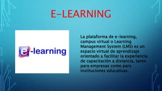 E-LEARNING
La plataforma de e-learning,
campus virtual o Learning
Management System (LMS) es un
espacio virtual de aprendizaje
orientado a facilitar la experiencia
de capacitación a distancia, tanto
para empresas como para
instituciones educativas.
 