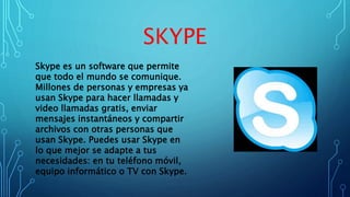 SKYPE
Skype es un software que permite
que todo el mundo se comunique.
Millones de personas y empresas ya
usan Skype para hacer llamadas y
video llamadas gratis, enviar
mensajes instantáneos y compartir
archivos con otras personas que
usan Skype. Puedes usar Skype en
lo que mejor se adapte a tus
necesidades: en tu teléfono móvil,
equipo informático o TV con Skype.
 