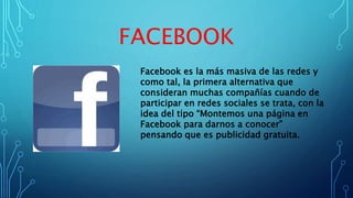 FACEBOOK
Facebook es la más masiva de las redes y
como tal, la primera alternativa que
consideran muchas compañías cuando de
participar en redes sociales se trata, con la
idea del tipo “Montemos una página en
Facebook para darnos a conocer”
pensando que es publicidad gratuita.
 