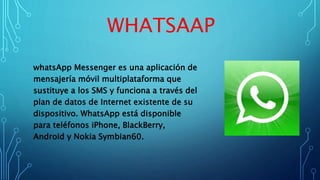 WHATSAAP
whatsApp Messenger es una aplicación de
mensajería móvil multiplataforma que
sustituye a los SMS y funciona a través del
plan de datos de Internet existente de su
dispositivo. WhatsApp está disponible
para teléfonos iPhone, BlackBerry,
Android y Nokia Symbian60.
 
