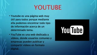 • Youtube es una página web muy
útil para todos porque mediante
ella podemos encontrar todo tipo
de información acerca de un
determinado tema.
• YouTube es una web dedicada a
vídeos, donde usuarios comunes y
empresas pueden publicar y
compartir vídeos en formato
digital.
YOUTUBE
 