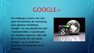 GOOGLE+
Sin embargo y pese a ser una
gran herramienta de marketing
para generar visibilidad,
Google+ es una plataforma aún
incomprendida y subutilizado
por muchos negocios. Más allá
de su función de red social,
Google+ es un poderoso
promotor de contenido en el
buscador.
 