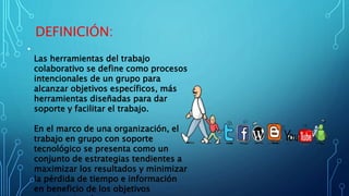 DEFINICIÓN:
•
Las herramientas del trabajo
colaborativo se define como procesos
intencionales de un grupo para
alcanzar objetivos específicos, más
herramientas diseñadas para dar
soporte y facilitar el trabajo.
En el marco de una organización, el
trabajo en grupo con soporte
tecnológico se presenta como un
conjunto de estrategias tendientes a
maximizar los resultados y minimizar
la pérdida de tiempo e información
en beneficio de los objetivos
 