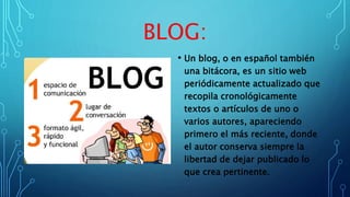 BLOG:
• Un blog, o en español también
una bitácora, es un sitio web
periódicamente actualizado que
recopila cronológicamente
textos o artículos de uno o
varios autores, apareciendo
primero el más reciente, donde
el autor conserva siempre la
libertad de dejar publicado lo
que crea pertinente.
 