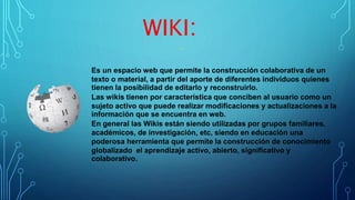 WIKI:
Es un espacio web que permite la construcción colaborativa de un
texto o material, a partir del aporte de diferentes individuos quienes
tienen la posibilidad de editarlo y reconstruirlo.
Las wikis tienen por característica que conciben al usuario como un
sujeto activo que puede realizar modificaciones y actualizaciones a la
información que se encuentra en web.
En general las Wikis están siendo utilizadas por grupos familiares,
académicos, de investigación, etc, siendo en educación una
poderosa herramienta que permite la construcción de conocimiento
globalizado el aprendizaje activo, abierto, significativo y
colaborativo.
 