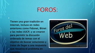 FOROS:
•
Tienen una gran tradición en
Internet, incluso en redes
anteriores como Fidonet, Bitnet
y las redes UUCP, y se crearon
para permitir la discusión
ordenada de temas con el
objetivo de buscar soluciones y
tratar de llegar a una respuesta
que resuelva el problema en
cuestión.
 