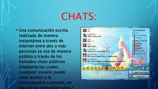 CHATS:
• Una comunicación escrita
realizada de manera
instantánea a través de
internet entre dos o más
personas ya sea de manera
pública a través de los
llamados chats públicos
(mediante los cuales
cualquier usuario puede
tener acceso a la
conversación) o privada, en
 