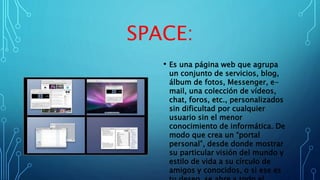SPACE:
• Es una página web que agrupa
un conjunto de servicios, blog,
álbum de fotos, Messenger, e-
mail, una colección de vídeos,
chat, foros, etc., personalizados
sin dificultad por cualquier
usuario sin el menor
conocimiento de informática. De
modo que crea un “portal
personal”, desde donde mostrar
su particular visión del mundo y
estilo de vida a su círculo de
amigos y conocidos, o si ese es
 