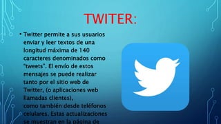 TWITER:
• Twitter permite a sus usuarios
enviar y leer textos de una
longitud máxima de 140
caracteres denominados como
“tweets”. El envío de estos
mensajes se puede realizar
tanto por el sitio web de
Twitter, (o aplicaciones web
llamadas clientes),
como también desde teléfonos
celulares. Estas actualizaciones
se muestran en la página de
 