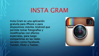 INSTA GRAM
Insta Gram es una aplicación
gratuita para iPhone o para
dispositivos móviles Android que
permite tomar fotografías y
modificarlas con efectos
especiales, para luego
compartirlas en las redes
sociales como Facebook,
Tumblr, Flickr y Twitter.
 
