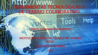 HERRAMIENTAS TECNOLÓGICAS Y
DE TRABAJO COLABORATIVO
SAMUEL FERNANDO HERNÁNDEZ
INSTITUCIÓN EDUCATIVA TÉCNICO IPC “ANDRÉS
ROSA”
TÉCNICO EN SISTEMAS
2015
 