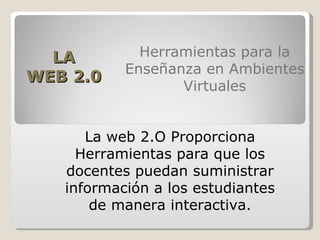 Herramientas para la Enseñanza en Ambientes Virtuales La web 2.O Proporciona Herramientas para que los docentes puedan suministrar información a los estudiantes de manera interactiva. LA WEB 2.0 