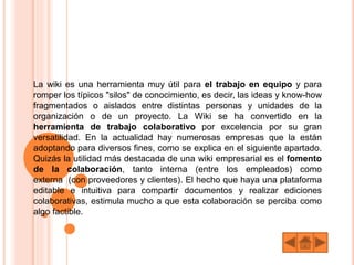 La wiki es una herramienta muy útil para el trabajo en equipo y para
romper los típicos "silos" de conocimiento, es decir, las ideas y know-how
fragmentados o aislados entre distintas personas y unidades de la
organización o de un proyecto. La Wiki se ha convertido en la
herramienta de trabajo colaborativo por excelencia por su gran
versatilidad. En la actualidad hay numerosas empresas que la están
adoptando para diversos fines, como se explica en el siguiente apartado.
Quizás la utilidad más destacada de una wiki empresarial es el fomento
de la colaboración, tanto interna (entre los empleados) como
externa (con proveedores y clientes). El hecho que haya una plataforma
editable e intuitiva para compartir documentos y realizar ediciones
colaborativas, estimula mucho a que esta colaboración se perciba como
algo factible.
 