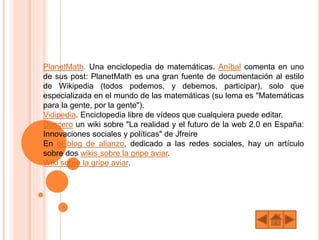 PlanetMath. Una enciclopedia de matemáticas. Aníbal comenta en uno
de sus post: PlanetMath es una gran fuente de documentación al estilo
de Wikipedia (todos podemos, y debemos, participar), solo que
especializada en el mundo de las matemáticas (su lema es "Matemáticas
para la gente, por la gente").
Vidipedia. Enciclopedia libre de vídeos que cualquiera puede editar.
Doscero un wiki sobre "La realidad y el futuro de la web 2.0 en España:
Innovaciones sociales y políticas" de Jfreire
En el blog de alianzo, dedicado a las redes sociales, hay un artículo
sobre dos wikis sobre la gripe aviar.
Wiki sobre la gripe aviar.
 