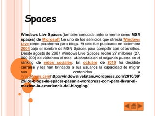 Spaces
Windows Live Spaces (también conocido anteriormente como MSN
spaces) de Microsoft fue uno de los servicios que ofrecía Windows
Live como plataforma para blogs. El sitio fue publicado en diciembre
2004 bajo el nombre de MSN Spaces para competir con otros sitios.
Desde agosto de 2007 Windows Live Spaces recibe 27 millones (27,
000,000) de visitantes al mes, ubicándolo en el segundo puesto en el
ranking de redes sociales. En octubre de 2010 ha decidido
cerrarse y les han brindado a sus usuarios la capacidad de migrar
sus contenidos a
WordPress.comhttp://windowslivelatam.wordpress.com/2010/09/
29/los-blogs-de-spaces-pasan-a-wordpress-com-para-llevar-al-
maximo-la-experiencia-del-blogging/
 