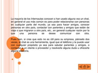 La mayoría de los Internautas conocen o han usado alguna vez un chat,
en general el uso más común es para poder relacionarse con personas
en cualquier parte del mundo, ya sea para hacer amigos, conocer
personas en otro país, contactar con parientes y amigos que están de
viaje o que migraron a otro país, etc., en general cualquier razón por la
que una persona se desee comunicar con otra.
Pues bien, si cree que esto no es útil para su empresa, piénselo dos
veces, el chat es una herramienta, igual que el teléfono y la puede usar
con cualquier propósito ya sea para saludar parientes y amigos, o
contactar a un cliente o proveedor y resolverle alguna duda u ofrecerle
alguna asesoría.
 