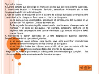 Siga estos pasos:
1. Abra la carpeta que contenga los mensajes en los que desee realizar la búsqueda.
2. Seleccione Buscar -> Avanzado. También, seleccione Avanzado en la lista
desplegable de la barra de búsqueda.
3. Use el cuadro de búsqueda Si en el cuadro de diálogo Búsqueda avanzada para
crear criterios de búsqueda. Para crear un criterio de búsqueda:
En la primera lista desplegable, seleccione el componente del mensaje en el
que buscar. Por ejemplo, Cuerpo del mensaje.
En la segunda lista desplegable, seleccione la relación entre el componente del
mensaje y el texto de búsqueda. Por ejemplo, seleccione contiene en la
segunda lista desplegable para buscar mensajes cuyo cuerpo incluya el texto
que se busca.
4. Seleccione la acción adecuada en la lista desplegable Ejecutar acciones.
Seleccione una de las opciones siguientes:
si se cumple algún criterio: esta opción sirve para encontrar coincidencias
donde se cumplen cualquiera de los criterios de búsqueda.
si se cumplen todos los criterios: esta opción sirve para encontrar sólo las
coincidencias donde se cumplen todos los criterios de búsqueda.
Haga clic en Aceptar para efectuar la búsqueda. Los mensajes que cumplan los
criterios de búsqueda aparecerán en la lista de mensajes.
 