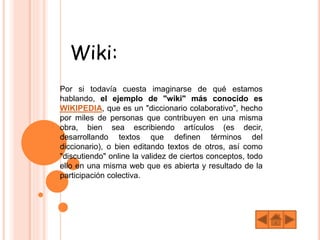 Wiki:
Por si todavía cuesta imaginarse de qué estamos
hablando, el ejemplo de "wiki" más conocido es
WIKIPEDIA, que es un "diccionario colaborativo", hecho
por miles de personas que contribuyen en una misma
obra, bien sea escribiendo artículos (es decir,
desarrollando textos que definen términos del
diccionario), o bien editando textos de otros, así como
"discutiendo" online la validez de ciertos conceptos, todo
ello en una misma web que es abierta y resultado de la
participación colectiva.
 