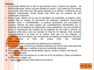 Ventajas…
 La principal utilidad de un wiki es que permite crear y mejorar las páginas de
forma instantánea, dando una gran libertad al usuario, y por medio de una interfaz
muy simple. Esto hace que más gente participe en su edición, a diferencia de los
sistemas tradicionales, donde resulta más difícil que los usuarios del sitio
contribuyan a mejorarlo.
 Dada la gran rapidez con la que se actualizan los contenidos, la palabra «wiki»
adopta todo su sentido. El documento de hipertexto resultante, denominado
también «wiki» o «WikiWikiWeb», lo produce típicamente una comunidad de
usuarios. Muchos de estos lugares son inmediatamente identificables por su
particular uso de palabras en mayúsculas o texto capitalizado; uso que consiste en
poner en mayúsculas las iníciales de las palabras de una frase y eliminar los
espacios entre ellas, como por ejemplo en Este Es Un Ejemplo. Esto convierte
automáticamente a la frase en un enlace. Este wiki, en sus orígenes, se
comportaba de esa manera, pero actualmente se respetan los espacios y sólo hace
falta encerrar el título del enlace entre dos corchetes.
Desventajas.
 No hay un control o supervisión de calidad de los contenidos.
 El vandalismo es una de los principales problemas que tiene el wiki, pues personas
desconocidas agregan, modifican y borran el contenido importante.
 Reemplazan artículos por obscenidades, basura, insultos, chistes u otro tipo de
contenido irrelevante.
 La introducción de enlaces en un wiki con el fin de publicar o hacer proselitismo
de ideologías, religión, etc.
 Ingresan material que violan derechos de autoría.
 