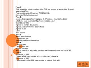 Paso 1.
En la actualidad existen muchos sitios Web que ofrecen la oportunidad de crear
tus propias Wikis.
Para nuestro caso utilizaremos WIKISPACES .
Entremos http://wikispace.com/
Paso 2.
Ahora debes registrarte en la pagina de Wikispaces llenando los datos
solicitados en la pagina de http://www.wikispaces.com
Creando una WIKI
Ingresa un nombre de usuario
Ingresa password mínimo 6 caracteres
Ingrese dir. de
E-mail
Inicie su Wiki
Paso 3
Ahora a crear la Wiki.
Creando una WIKI
Presione para crear nuestra wiki
Paso 4
Crear un Wiki
Creando una WIKI
Ingrese los datos:
Nombre de la Wiki, asigne los permisos y el tipo y presione el botón CREAR
Paso 5
Configurar tu Wiki
Esta es la Wiki que creamos, ahora podemos configurarla.
Configurar tu WIKI
Presione Administrar Wiki para cambiar el aspecto de la wiki.
 