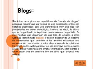Blogs:
Sin ánimo de erigirnos en repartidores de “carnets de blogger”
podemos resumir que un weblog es una publicación online con
historias publicadas con una periodicidad muy alta que son
presentadas en orden cronológico inverso, es decir, lo último
que se ha publicado es lo primero que aparece en la pantalla. Es
muy habitual que dispongan de una lista de enlaces a otros
weblogs (denominada blogroll) y suelen disponer de un sistema
de comentarios que permiten a los lectores establecer una
conversación con el autor y entre ellos acerca de lo publicado.
Es propio de los weblogs hacer un uso intensivo de los enlaces
a otros blogs y páginas para ampliar información, citar fuentes o
hacer notar que se continúa con un tema que empezó otro
weblog.
 
