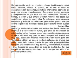 Un blog puede servir, en principio, y hablo intuitivamente, como
diario personal, abierto al público, en el que el autor va
desgranando con alguna regularidad sus impresiones acerca de las
cosas que ocurren o que le ocurren. Sus amigos pueden asomarse
y complementar lo que dice con sus comentarios. Pasado el
tiempo, el autor y sus amigos pueden recordar las cosas que
sucedieron y cómo las vieron ellos. En este caso, sirve pues para
consolidar y reforzar las relaciones personales, puesto que por
escrito se ponen de manifiesto cosas que en el trato directo pueden
pasar inadvertidas.
Hay blogs mediante los cuales sus autores dan rienda suelta a su
inventiva o a su sentido del humor, que antes de la aparición de
este medio muchas veces no tenían más remedio que guardar para
sí. Otros utilizan el blog para su promoción personal, lo cual está
muy bien, puesto que muchas veces no hay otro cauce para ello.
También se utilizan los blogs a modo de columnas de prensa, que
suelen tener éxito, habida cuenta de que cada grupo periodístico
mantiene una línea editorial muy definida y con los lindes marcados
y a los lectores les vienen bien los aires de libertad. Los hay que
los utilizan para contar sus viajes, los libros que han leído o las
películas que han visto.
 