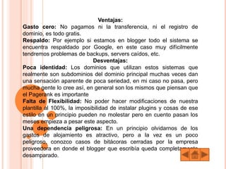 Ventajas:
Gasto cero: No pagamos ni la transferencia, ni el registro de
dominio, es todo gratis.
Respaldo: Por ejemplo si estamos en blogger todo el sistema se
encuentra respaldado por Google, en este caso muy difícilmente
tendremos problemas de backups, servers caídos, etc.
Desventajas:
Poca identidad: Los dominios que utilizan estos sistemas que
realmente son subdominios del dominio principal muchas veces dan
una sensación aparente de poca seriedad, en mi caso no pasa, pero
mucha gente lo cree así, en general son los mismos que piensan que
el Pagerank es importante
Falta de Flexibilidad: No poder hacer modificaciones de nuestra
plantilla al 100%, la imposibilidad de instalar plugins y cosas de ese
estilo en un principio pueden no molestar pero en cuento pasan los
meses empieza a pesar este aspecto.
Una dependencia peligrosa: En un principio olvidarnos de los
gastos de alojamiento es atractivo, pero a la vez es un poco
peligroso, conozco casos de bitácoras cerradas por la empresa
proveedora en donde el blogger que escribía queda completamente
desamparado.
 