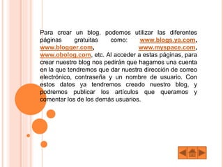 Para crear un blog, podemos utilizar las diferentes
páginas gratuitas como: www.blogs.ya.com,
www.blogger.com, www.myspace.com,
www.obolog.com, etc. Al acceder a estas páginas, para
crear nuestro blog nos pedirán que hagamos una cuenta
en la que tendremos que dar nuestra dirección de correo
electrónico, contraseña y un nombre de usuario. Con
estos datos ya tendremos creado nuestro blog, y
podremos publicar los artículos que queramos y
comentar los de los demás usuarios.
 