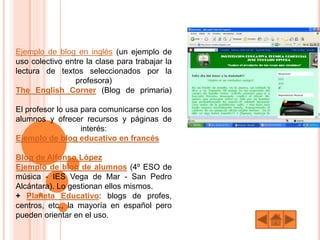 Ejemplo de blog en inglés (un ejemplo de
uso colectivo entre la clase para trabajar la
lectura de textos seleccionados por la
profesora)
The English Corner (Blog de primaria)
El profesor lo usa para comunicarse con los
alumnos y ofrecer recursos y páginas de
interés:
Ejemplo de blog educativo en francés
Blog de Alfonso López
Ejemplo de blog de alumnos (4º ESO de
música - IES Vega de Mar - San Pedro
Alcántara). Lo gestionan ellos mismos.
+ Planeta Educativo: blogs de profes,
centros, etc., la mayoría en español pero
pueden orientar en el uso.
 