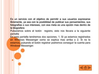 Es un servicio con el objetivo de permitir a sus usuarios expresarse
libremente, ya sea con la posibilidad de publicar sus pensamientos, sus
fotografías o sus intereses, con esa meta es una opción mas dentro de
la blogosfera
Pulsaremos sobre el botón registro, esto nos llevara a la siguiente
pantalla
En esta pantalla tendremos dos opciones, 1. Si ya estamos registrados
en Windows Messenger como se explica mas arriba o 2. Si no lo
estamos, pulsando el botón registrar podremos conseguir la cuenta para
Windows Messenger.
 