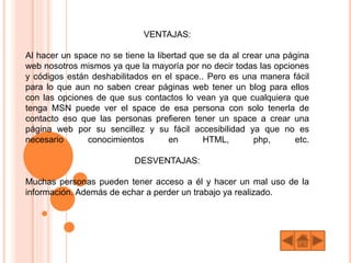 VENTAJAS:
Al hacer un space no se tiene la libertad que se da al crear una página
web nosotros mismos ya que la mayoría por no decir todas las opciones
y códigos están deshabilitados en el space.. Pero es una manera fácil
para lo que aun no saben crear páginas web tener un blog para ellos
con las opciones de que sus contactos lo vean ya que cualquiera que
tenga MSN puede ver el space de esa persona con solo tenerla de
contacto eso que las personas prefieren tener un space a crear una
página web por su sencillez y su fácil accesibilidad ya que no es
necesario conocimientos en HTML, php, etc.
DESVENTAJAS:
Muchas personas pueden tener acceso a él y hacer un mal uso de la
información. Además de echar a perder un trabajo ya realizado.
 