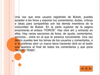 Una vez que eres usuario registrado de Bubok, puedes
acceder a los foros y exponer tus comentarios, dudas, críticas
e ideas para compartirlas con los demás miembros de la
comunidad de Bubok. En la parte superior de la página
encontrarás el enlace “FOROS”. Haz click ahí y entrarás en
ellos. Hay varias secciones de foros, de ayuda, comentarios,
servicios... entra en el que te parezca conveniente. Una vez
dentro puedes leer los temas de los usuarios y comentarlos, o
si lo prefieres abrir un nuevo tema haciendo click en el botón
que aparece al final de todos los comentarios y que pone
"NUEVO TEMA".
 