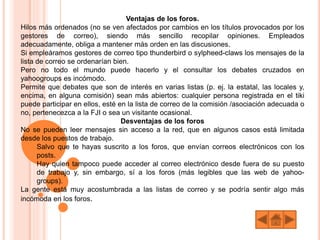 Ventajas de los foros.
Hilos más ordenados (no se ven afectados por cambios en los títulos provocados por los
gestores de correo), siendo más sencillo recopilar opiniones. Empleados
adecuadamente, obliga a mantener más orden en las discusiones.
Si empleáramos gestores de correo tipo thunderbird o sylpheed-claws los mensajes de la
lista de correo se ordenarían bien.
Pero no todo el mundo puede hacerlo y el consultar los debates cruzados en
yahoogroups es incómodo.
Permite que debates que son de interés en varias listas (p. ej. la estatal, las locales y,
encima, en alguna comisión) sean más abiertos: cualquier persona registrada en el tiki
puede participar en ellos, esté en la lista de correo de la comisión /asociación adecuada o
no, pertenecezca a la FJI o sea un visitante ocasional.
Desventajas de los foros
No se pueden leer mensajes sin acceso a la red, que en algunos casos está limitada
desde los puestos de trabajo.
Salvo que te hayas suscrito a los foros, que envían correos electrónicos con los
posts.
Hay quien tampoco puede acceder al correo electrónico desde fuera de su puesto
de trabajo y, sin embargo, sí a los foros (más legibles que las web de yahoo-
groups).
La gente está muy acostumbrada a las listas de correo y se podría sentir algo más
incómoda en los foros.
 