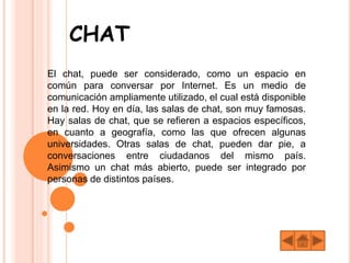 CHAT
El chat, puede ser considerado, como un espacio en
común para conversar por Internet. Es un medio de
comunicación ampliamente utilizado, el cual está disponible
en la red. Hoy en día, las salas de chat, son muy famosas.
Hay salas de chat, que se refieren a espacios específicos,
en cuanto a geografía, como las que ofrecen algunas
universidades. Otras salas de chat, pueden dar pie, a
conversaciones entre ciudadanos del mismo país.
Asimismo un chat más abierto, puede ser integrado por
personas de distintos países.
 